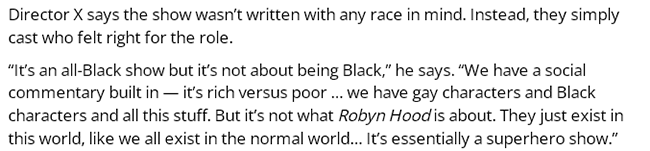 Director X says the show wasn’t written with any race in mind. Instead, they simply cast who felt right for the role.  “It’s an all-Black show but it’s not about being Black,” he says. “We have a social commentary built in — it’s rich versus poor … we have gay characters and Black characters and all this stuff. But it’s not what Robyn Hood is about. They just exist in this world, like we all exist in the normal world… It’s essentially a superhero show.”