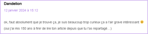 Message de Dandelion posté le 12 janvier 2024 à 15:12 : "ok, faut absolument que je trouve ça, je suis beaucoup trop curieux ça a l’air grave intéressant 😮 (oui j’ai mis 150 ans à finir de lire ton article depuis que tu l’as repartagé…)"